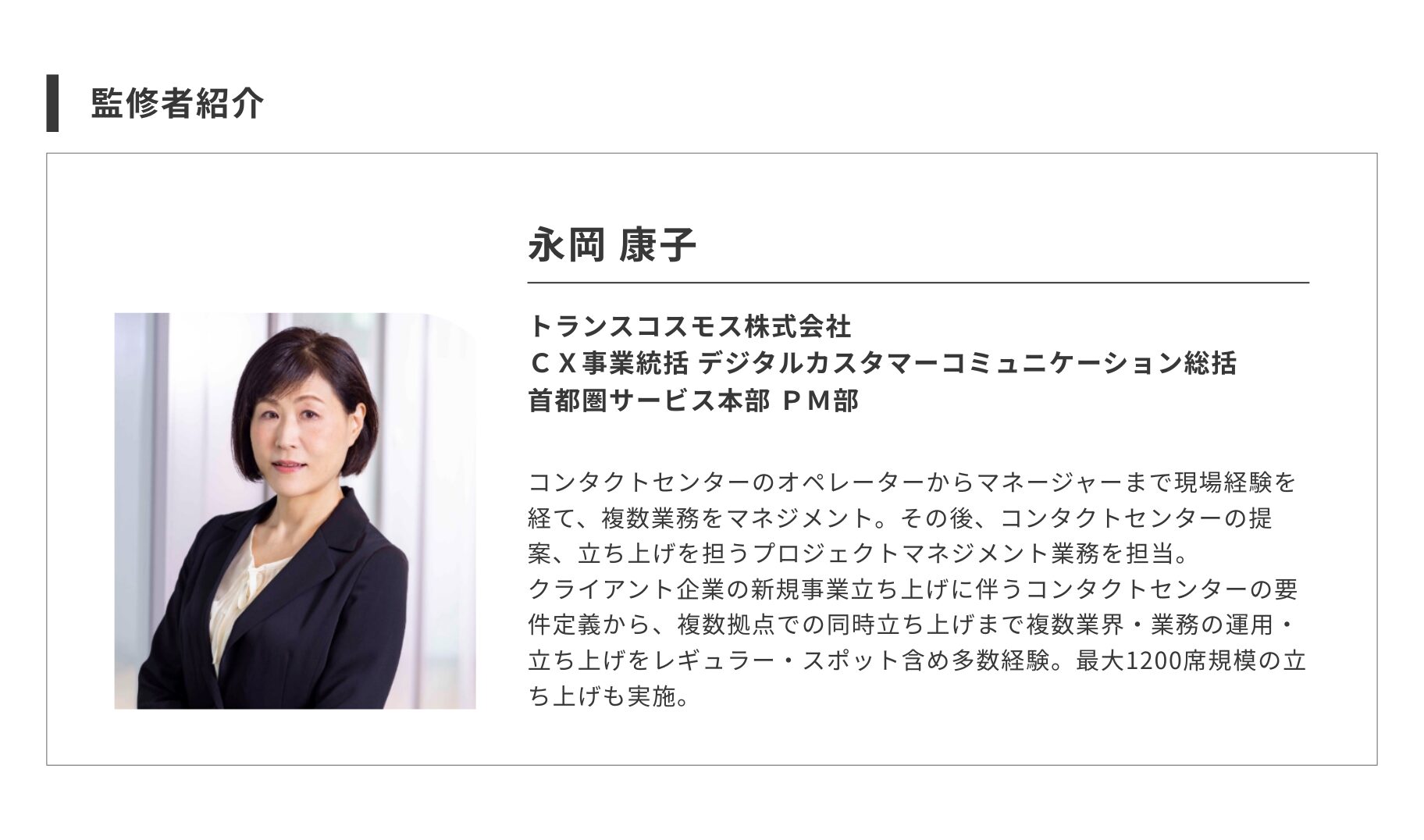 監修者紹介 --------------------------------------------------------------------
永岡 康子 トランスコスモス株式会社
CX事業統括 デジタルカスタマーコミュニケーション総括
首都圏サービス本部 PM部 コンタクトセンターのオペレーターからマネージャーまで現場経験を経て、複数業務をマネジメント。その後、コンタクトセンターの提案、立ち上げを担うプロジェクトマネジメント業務を担当。
クライアント企業の新規事業立ち上げに伴うコンタクトセンターの要件定義から、複数拠点での同時立ち上げまで複数業界・業務の運用・立ち上げをレギュラー・スポット含め多数経験。最大1200席規模の立ち上げも実施。
--------------------------------------------------------------------